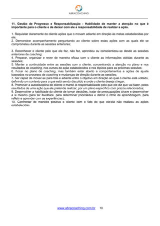 ___________________________________________________________________________________
www.abracoaching.com.br 10
11. Gestão de Progresso e Responsabilização - Habilidade de manter a atenção no que é
importante para o cliente e de deixar com ele a responsabilidade de realizar a ação.
1. Requisitar claramente do cliente ações que o movam adiante em direção às metas estabelecidas por
ele;
2. Demonstrar acompanhamento perguntando ao cliente sobre estas ações com as quais ele se
comprometeu durante as sessões anteriores;
3. Reconhecer o cliente pelo que ele fez, não fez, aprendeu ou conscientizou-se desde as sessões
anteriores de coaching;
4. Preparar, organizar e rever de maneira eficaz com o cliente as informações obtidas durante as
sessões;
5. Manter a continuidade entre as sessões com o cliente, concentrando a atenção no plano e nos
resultados do coaching, nos cursos de ação estabelecidos e nos tópicos para as próximas sessões;
6. Focar no plano de coaching, mas também estar aberto a comportamentos e ações de ajuste
baseados no processo de coaching e mudanças de direção durante as sessões;
7. Ser capaz de mover-se para trás e adiante entre o objetivo em direção ao qual o cliente está voltado,
definindo um contexto para o que está sendo discutido e onde o cliente deseja chegar;
8. Promover a autodisciplina do cliente e mantê-lo responsabilizado pelo que ele diz que vai fazer, pelos
resultados de uma ação que ele pretende realizar, por um plano específico com prazos relacionados;
9. Desenvolver a habilidade do cliente de tomar decisões, tratar de preocupações chave e desenvolver
a si mesmo (para ter feedback, para determinar prioridades e definir o ritmo de aprendizagem, para
refletir e aprender com as experiências);
10. Confrontar de maneira positiva o cliente com o fato de que ele/ela não realizou as ações
estabelecidas.
 