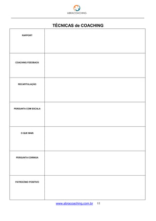 ___________________________________________________________________________________
www.abracoaching.com.br 11
TÉCNICAS de COACHING
RAPPORT
COACHING FEEDBACK
RECAPITULAÇÃO
PERGUNTA COM ESCALA
O QUE MAIS
PERGUNTA CORINGA
PATROCÍNIO POSITIVO
 