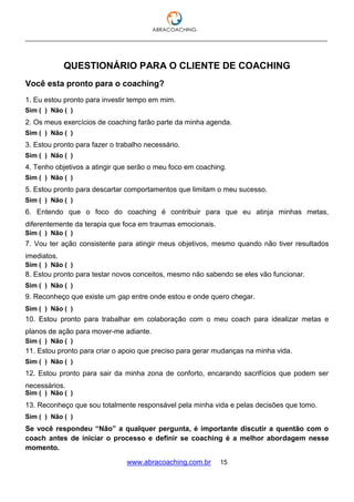 ___________________________________________________________________________________
www.abracoaching.com.br 15
QUESTIONÁRIO PARA O CLIENTE DE COACHING
Você esta pronto para o coaching?
1. Eu estou pronto para investir tempo em mim.
2. Os meus exercícios de coaching farão parte da minha agenda.
3. Estou pronto para fazer o trabalho necessário.
4. Tenho objetivos a atingir que serão o meu foco em coaching.
5. Estou pronto para descartar comportamentos que limitam o meu sucesso.
6. Entendo que o foco do coaching é contribuir para que eu atinja minhas metas,
diferentemente da terapia que foca em traumas emocionais.
7. Vou ter ação consistente para atingir meus objetivos, mesmo quando não tiver resultados
imediatos.
8. Estou pronto para testar novos conceitos, mesmo não sabendo se eles vão funcionar.
9. Reconheço que existe um gap entre onde estou e onde quero chegar.
10. Estou pronto para trabalhar em colaboração com o meu coach para idealizar metas e
planos de ação para mover-me adiante.
11. Estou pronto para criar o apoio que preciso para gerar mudanças na minha vida.
12. Estou pronto para sair da minha zona de conforto, encarando sacrifícios que podem ser
necessários.
13. Reconheço que sou totalmente responsável pela minha vida e pelas decisões que tomo.
Se você respondeu “Não” a qualquer pergunta, é importante discutir a quentão com o
coach antes de iniciar o processo e definir se coaching é a melhor abordagem nesse
momento.
Sim ( ) Não ( )
Sim ( ) Não ( )
Sim ( ) Não ( )
Sim ( ) Não ( )
Sim ( ) Não ( )
Sim ( ) Não ( )
Sim ( ) Não ( )
Sim ( ) Não ( )
Sim ( ) Não ( )
Sim ( ) Não ( )
Sim ( ) Não ( )
Sim ( ) Não ( )
Sim ( ) Não ( )
 