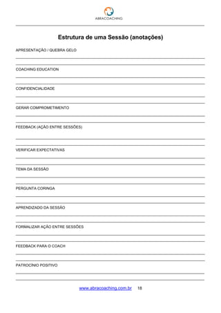 ___________________________________________________________________________________
www.abracoaching.com.br 18
Estrutura de uma Sessão (anotações)
APRESENTAÇÃO / QUEBRA GELO
_____________________________________________________________________________________________
_____________________________________________________________________________________________
COACHING EDUCATION
_____________________________________________________________________________________________
_____________________________________________________________________________________________
CONFIDENCIALIDADE
_____________________________________________________________________________________________
_____________________________________________________________________________________________
GERAR COMPROMETIMENTO
_____________________________________________________________________________________________
_____________________________________________________________________________________________
FEEDBACK (AÇÃO ENTRE SESSÕES)
_____________________________________________________________________________________________
_____________________________________________________________________________________________
VERIFICAR EXPECTATIVAS
_____________________________________________________________________________________________
_____________________________________________________________________________________________
TEMA DA SESSÃO
_____________________________________________________________________________________________
_____________________________________________________________________________________________
PERGUNTA CORINGA
_____________________________________________________________________________________________
_____________________________________________________________________________________________
APRENDIZADO DA SESSÃO
_____________________________________________________________________________________________
_____________________________________________________________________________________________
FORMALIZAR AÇÃO ENTRE SESSÕES
_____________________________________________________________________________________________
_____________________________________________________________________________________________
FEEDBACK PARA O COACH
_____________________________________________________________________________________________
_____________________________________________________________________________________________
PATROCÍNIO POSITIVO
_____________________________________________________________________________________________
_____________________________________________________________________________________________
 