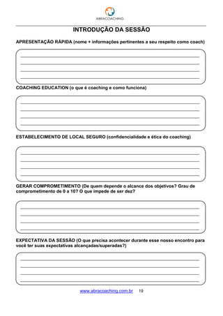 ___________________________________________________________________________________
www.abracoaching.com.br 19
INTRODUÇÃO DA SESSÃO
APRESENTAÇÃO RÁPIDA (nome + informações pertinentes a seu respeito como coach)
COACHING EDUCATION (o que é coaching e como funciona)
ESTABELECIMENTO DE LOCAL SEGURO (confidencialidade e ética do coaching)
GERAR COMPROMETIMENTO (De quem depende o alcance dos objetivos? Grau de
comprometimento de 0 a 10? O que impede de ser dez?
EXPECTATIVA DA SESSÃO (O que precisa acontecer durante esse nosso encontro para
você ter suas expectativas alcançadas/superadas?)
______________________________________________________________________________
______________________________________________________________________________
______________________________________________________________________________
______________________________________________________________________________
______________________________________________________________________________
______________________________________________________________________________
______________________________________________________________________________
______________________________________________________________________________
______________________________________________________________________________
______________________________________________________________________________
______________________________________________________________________________
______________________________________________________________________________
______________________________________________________________________________
______________________________________________________________________________
______________________________________________________________________________
______________________________________________________________________________
______________________________________________________________________________
______________________________________________________________________________
______________________________________________________________________________
______________________________________________________________________________
______________________________________________________________________________
______________________________________________________________________________
______________________________________________________________________________
 