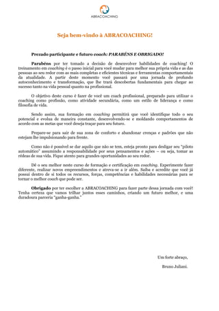 Seja bem-vindo à ABRACOACHING!
Prezado participante e futuro coach: PARABÉNS E OBRIGADO!
Parabéns por ter tomado a decisão de desenvolver habilidades de coaching! O
treinamento em coaching é o passo inicial para você mudar para melhor sua própria vida e as das
pessoas ao seu redor com as mais completas e eficientes técnicas e ferramentas comportamentais
da atualidade. A partir deste momento você passará por uma jornada de profundo
autoconhecimento e transformação, que lhe trará descobertas fundamentais para chegar ao
sucesso tanto na vida pessoal quanto na profissional.
O objetivo deste curso é fazer de você um coach profissional, preparado para utilizar o
coaching como profissão, como atividade secundária, como um estilo de liderança e como
filosofia de vida.
Sendo assim, sua formação em coaching permitirá que você identifique todo o seu
potencial e evolua de maneira constante, desenvolvendo-se e moldando comportamentos de
acordo com as metas que você deseja traçar para seu futuro.
Prepare-se para sair de sua zona de conforto e abandonar crenças e padrões que não
estejam lhe impulsionando para frente.
Como não é possível se dar aquilo que não se tem, esteja pronto para desligar seu “piloto
automático” assumindo a responsabilidade por seus pensamentos e ações – ou seja, tomar as
rédeas de sua vida. Fique atento para grandes oportunidades ao seu redor.
Dê o seu melhor neste curso de formação e certificação em coaching. Experimente fazer
diferente, realizar novos empreendimentos e atreva-se a ir além. Saiba e acredite que você já
possui dentro de si todos os recursos, forças, competências e habilidades necessárias para se
tornar o melhor coach que pode ser.
Obrigado por ter escolher a ABRACOACHING para fazer parte dessa jornada com você!
Tenha certeza que vamos trilhar juntos esses caminhos, criando um futuro melhor, e uma
duradoura parceria “ganha-ganha.”
Um forte abraço,
Bruno Juliani.
 