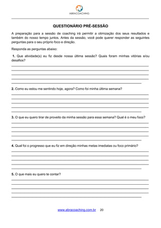 ___________________________________________________________________________________
www.abracoaching.com.br 20
QUESTIONÁRIO PRÉ-SESSÃO
A preparação para a sessão de coaching irá permitir a otimização dos seus resultados e
também do nosso tempo juntos. Antes da sessão, você pode querer responder as seguintes
perguntas para o seu próprio foco e direção.
Responda as perguntas abaixo:
1. Que atividade(s) eu fiz desde nossa última sessão? Quais foram minhas vitórias e/ou
desafios?
____________________________________________________________________________
____________________________________________________________________________
____________________________________________________________________________
____________________________________________________________________________
________________________________________________________________________
2. Como eu estou me sentindo hoje, agora? Como foi minha última semana?
____________________________________________________________________________
____________________________________________________________________________
____________________________________________________________________________
____________________________________________________________________________
________________________________________________________________________
3. O que eu quero tirar de proveito da minha sessão para essa semana? Qual é o meu foco?
____________________________________________________________________________
____________________________________________________________________________
____________________________________________________________________________
____________________________________________________________________________
________________________________________________________________________
4. Qual foi o progresso que eu fiz em direção minhas metas imediatas ou foco primário?
____________________________________________________________________________
____________________________________________________________________________
____________________________________________________________________________
____________________________________________________________________________
________________________________________________________________________
5. O que mais eu quero te contar?
____________________________________________________________________________
____________________________________________________________________________
____________________________________________________________________________
____________________________________________________________________________
________________________________________________________________________
 