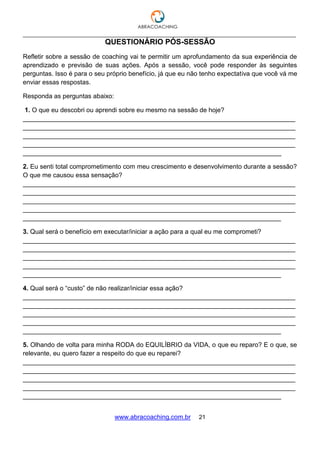 ___________________________________________________________________________________
www.abracoaching.com.br 21
QUESTIONÁRIO PÓS-SESSÃO
Refletir sobre a sessão de coaching vai te permitir um aprofundamento da sua experiência de
aprendizado e previsão de suas ações. Após a sessão, você pode responder às seguintes
perguntas. Isso é para o seu próprio benefício, já que eu não tenho expectativa que você vá me
enviar essas respostas.
Responda as perguntas abaixo:
1. O que eu descobri ou aprendi sobre eu mesmo na sessão de hoje?
____________________________________________________________________________
____________________________________________________________________________
____________________________________________________________________________
____________________________________________________________________________
________________________________________________________________________
2. Eu senti total comprometimento com meu crescimento e desenvolvimento durante a sessão?
O que me causou essa sensação?
____________________________________________________________________________
____________________________________________________________________________
____________________________________________________________________________
____________________________________________________________________________
________________________________________________________________________
3. Qual será o benefício em executar/iniciar a ação para a qual eu me comprometi?
____________________________________________________________________________
____________________________________________________________________________
____________________________________________________________________________
____________________________________________________________________________
________________________________________________________________________
4. Qual será o “custo” de não realizar/iniciar essa ação?
____________________________________________________________________________
____________________________________________________________________________
____________________________________________________________________________
____________________________________________________________________________
________________________________________________________________________
5. Olhando de volta para minha RODA do EQUILÍBRIO da VIDA, o que eu reparo? E o que, se
relevante, eu quero fazer a respeito do que eu reparei?
____________________________________________________________________________
____________________________________________________________________________
____________________________________________________________________________
____________________________________________________________________________
________________________________________________________________________
 