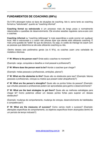 ___________________________________________________________________________________
www.abracoaching.com.br 26
FUNDAMENTOS DE COACHING (6W's)
Os 6 W's abrangem todos os tipos de situações de coaching. Isto é, serve tanto ao coaching
formal ou "estruturado", quanto ao "coaching informal".
Coaching formal ou estruturado é um processo mais de longo prazo e normalmente
relacionados a questões de desenvolvimento. Ele envolve sessões regulares cara-a-cara com
o coachee.
Coaching informal ou “coaching relâmpago” é mais espontâneo e pode ocorrer em qualquer
local. Não é estruturado e o coach não precisa dizer que ele/ela está utilizando coaching. É
mais uma questão de "estilo" do que de estrutura. Ou seja, é o estilo de interagir do coach com
as pessoas que determina se ele esta utilizando coaching ou não.
-Dentro desses seis parâmetros gerais (os 6 W's), os coaches usam uma variedade de
modelos e técnicas.
1° W: Where is the person now? Onde está o coachee no momento?
(Exemplo: cargo, conquistas e desafios a nível pessoal e profissional?)
2° W: Where does the person want to be? Aonde o coachee quer chegar?
(Exemplo: metas pessoais e profissionais, ambições, planos?)
3° W: What are the obstacles to this? Quais são os obstáculos para isso? (Exemplo: fatores
pessoais e profissionais, crenças ou medos que possam estar atrapalhando?)
4° W: What are the person’s strengths? Quais são os pontos fortes da pessoa? (Exemplo:
que virtudes pessoais e profissionais podem ser aproveitadas para ganho e desenvolvimento?
5° W: What are the best strategies to get there? Quais são as melhores estratégias para
chegar lá? Como podemos utilizar um desses pontos fortes para superar um desses
obstáculos?
(Exemplo: mudança de comportamento, mudança de crenças, desenvolvimento de habilidades
e competências?)
6° W: What are the measures of success? Como vamos medir o sucesso? (Exemplo:
alterações específicas de comportamento, os objetivos específicos foram alcançados dentro de
um período de tempo indicado?)
 