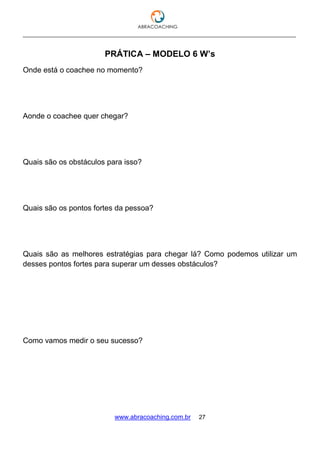 ___________________________________________________________________________________
www.abracoaching.com.br 27
PRÁTICA – MODELO 6 W’s
Onde está o coachee no momento?
Aonde o coachee quer chegar?
Quais são os obstáculos para isso?
Quais são os pontos fortes da pessoa?
Quais são as melhores estratégias para chegar lá? Como podemos utilizar um
desses pontos fortes para superar um desses obstáculos?
Como vamos medir o seu sucesso?
 