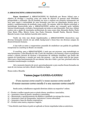A ABRACOACHING (ABRACOACHING)
Fazer Acontecer! A ABRACOACHING foi idealizada por Bruno Juliani com o
objetivo de divulgar o coaching como um modo de oferecer às pessoas mais felicidade,
prosperidade e realização. Ela foi fundada em 2010 e realizou seu primeiro treinamento em
2011 para suprir a necessidade de uma formação com foco na capacitação técnica para a
prática e estabelecimento da profissão como coach. No entanto, além do objetivo principal, a
metodologia desenvolvida para a ABRACOACHING acabou por conseguir gerar também
intensa transformação, evolução e humanização em todas as suas dimensões. Para isso, Juliani
contou com a ajuda de renomados profissionais do ramo como João Alexandre Borba, Paulo
Cézar Bento Filho, Márcio Costa, Ana Paula Clemente, Ronald Pantin, Marcelo Homci,
Marcelo Lovato e Luiz Antônio Lacerda entre outros.
Tendo em vista esse desejo impulsionador, a ABRACOACHING desenvolveu suas
diversas formações através de um sólido background e know-how em diversos campos do
desenvolvimento humano.
A isso tudo se soma o compromisso assumido de estabelecer um padrão de qualidade
excepcional no coaching no Brasil e no mundo.
O coaching, para a ABRACOACHING, é mais que um processo, uma metodologia ou
uma ferramenta: é uma filosofia de vida. É arte (de entender o ser humano e fazer as perguntas
certas) e ciência (através de técnicas e ferramentas de validação científica), que juntas são
capazes de transformar o mundo por meio das pessoas – que são muito mais do que peças-
chave para o bom funcionamento de um sistema: elas são o todo e, por isso, precisam estar em
constante transformação e evolução.
Até o momento (janeiro de 2015), aproximadamente 2.500 coaches foram formados em
mais de 100 turmas em todo o Brasil e também no Japão.
Nosso credo e filosofia:
Vamos jogar GANHA-GANHA!
O seu sucesso como coach é o nosso sucesso como escola!
O nosso sucesso como escola é o seu sucesso como coach!
Sendo assim, trabalhamos seguindo diretrizes abaixo na respectiva* ordem:
1ª – Prestar o melhor suporte para os atuais alunos, membros e associados;
2ª – Aumentar a base de alunos, membros e associados;
3ª – Manutenção e aperfeiçoamento da didática e qualidade na entrega dos cursos;
4ª – Aumentar a base de franqueados, instrutores e cursos oferecidos;
5ª – Aumentar a base de clientes corporativos;
6ª – Evoluir como marca, empresa e negócio.
* Uma diretriz mais baixa só pode ser aplicada se forem respeitadas todas as anteriores.
 