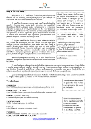 ___________________________________________________________________________________
www.abracoaching.com.br 4
O QUE É COACHING?
Segundo o ICF, Coaching é fazer uma parceria com os
clientes em um processo estimulante e criativo que os inspira a
maximizar o seu potencial pessoal e profissional.
O coaching é um processo no qual coach (profissional) e
coachee (pessoa que passa pelo processo de coaching)
identificam objetivos, traçam metas e estabelecem os pontos que
indicarão o sucesso. O coach, através do uso das suas técnicas e
habilidades, presta assessoria, estimula, apoia e acompanha todo
este processo, de modo a garantir que o rumo definido durante
as sessões com seu cliente seja seguido e que obstáculos que
possam surgir no caminho sejam superados.
O foco do coaching é o futuro: o coach não se aprofunda
nas causas dos problemas que seu cliente enfrenta, mas nos
sonhos a serem conquistados e nos meios para tal. Coach e
coachee traçam essas metas juntos, com base em uma análise
comportamental. Assim, é possível estipular, logo na primeira
sessão de coaching, objetivos condizentes com o perfil do
indivíduo e dar prosseguimento para as próximas, nas quais,
juntos, trabalharão para atingir os resultados determinados.
As abordagens para o coaching são as mais diversificadas
possíveis, sempre se adequando com facilidade às necessidades
do cliente.
O coach evita ao máximo dizer ao indivíduo ou empresa que o contratou o que fazer. Seu trabalho
é ampliar a percepção do coachee, fazendo com que ele mesmo descubra a melhor forma para chegar ao
seu objetivo. O coach dá assistência e oferece as ferramentas necessárias para que o cliente trilhe seu
próprio caminho de crescimento e continue sempre crescendo de forma independente.
Qualquer um pode se tornar um coach. Basta ter vontade e determinação para assumir o controle
da própria vida e ajudar as pessoas ao seu redor a fazerem o mesmo.
Terminologia:
COACHING:
PROFISSÃO (assim como psicologia, administração, consultoria, etc.)
COACH (plural COACHES):
PROFISSIONAL (assim como o psicólogo, administrador, consultor, etc.)
COACHEE (plural COACHEES)
CLIENTE que passa pelo processo de coaching.
PATROCINADOR
QUEM PAGA pelo processo de coaching.
SESSÃO
Um ENCONTRO entre um coach e seu cliente.
PROCESSO
Um CONJUNTO DE SESSÕES entre um coach e seu cliente.
COMO O COACHING FUNCIONA?
Jamais chame seu cliente
de paciente. Isso remete
a um problema de saúde
ou disfunção.
Na maioria das vezes o
cliente e patrocinador são
a mesma pessoa.
Quando isso ocorrer,
basta chama-lo apenas
de cliente ou coachee.
Coach é uma palavra inglesa, mas
de origem húngara (kocsi). Kocs é
uma cidade na Hungria que no
século XV começou a produzir
carruagens que se tornaram as
mais cobiçadas da época por seu
conforto. Assim, as carruagens
de kocs eram chamados de kocsi
A palavra coach possui vários
significados. Dois são os mais
comuns:
1- Veículo para o transporte de
pessoas, originalmente
carruagens. Alguns vagões de trem
e tipos de ônibus também são
chamados de coaches.
2- Técnico ou treinador de
profissionais.
 
