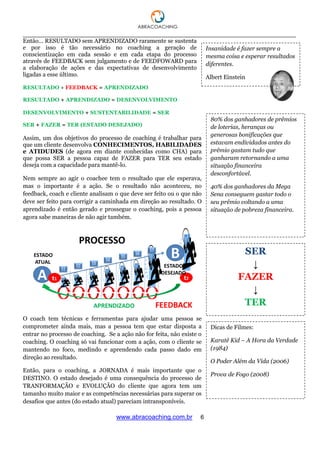 ___________________________________________________________________________________
www.abracoaching.com.br 6
Então... RESULTADO sem APRENDIZADO raramente se sustenta
e por isso é tão necessário no coaching a geração de
conscientização em cada sessão e em cada etapa do processo
através de FEEDBACK sem julgamento e de FEEDFOWARD para
a elaboração de ações e das expectativas de desenvolvimento
ligadas a esse último.
RESULTADO + FEEDBACK = APRENDIZADO
RESULTADO + APRENDIZADO = DESENVOLVIMENTO
DESENVOLVIMENTO + SUSTENTABILIDADE = SER
SER + FAZER = TER (ESTADO DESEJADO)
Assim, um dos objetivos do processo de coaching é trabalhar para
que um cliente desenvolva CONHECIMENTOS, HABILIDADES
e ATIDUDES (de agora em diante conhecidas como CHA) para
que possa SER a pessoa capaz de FAZER para TER seu estado
deseja com a capacidade para mantê-lo.
Nem sempre ao agir o coachee tem o resultado que ele esperava,
mas o importante é a ação. Se o resultado não aconteceu, no
feedback, coach e cliente analisam o que deve ser feito ou o que não
deve ser feito para corrigir a caminhada em direção ao resultado. O
aprendizado é então gerado e prossegue o coaching, pois a pessoa
agora sabe maneiras de não agir também.
O coach tem técnicas e ferramentas para ajudar uma pessoa se
comprometer ainda mais, mas a pessoa tem que estar disposta a
entrar no processo de coaching. Se a ação não for feita, não existe o
coaching. O coaching só vai funcionar com a ação, com o cliente se
mantendo no foco, medindo e aprendendo cada passo dado em
direção ao resultado.
Então, para o coaching, a JORNADA é mais importante que o
DESTINO. O estado desejado é uma consequência do processo de
TRANFORMAÇÃO e EVOLUÇÃO do cliente que agora tem um
tamanho muito maior e as competências necessárias para superar os
desafios que antes (do estado atual) pareciam intransponíveis.
Insanidade é fazer sempre a
mesma coisa e esperar resultados
diferentes.
Albert Einstein
80% dos ganhadores de prêmios
de loterias, heranças ou
generosas bonificações que
estavam endividados antes do
prêmio gastam tudo que
ganharam retornando a uma
situação financeira
desconfortável.
40% dos ganhadores da Mega
Sena conseguem gastar todo o
seu prêmio voltando a uma
situação de pobreza financeira.
SER
↓
FAZER
↓
TER
Dicas de Filmes:
Karatê Kid – A Hora da Verdade
(1984)
O Poder Além da Vida (2006)
Prova de Fogo (2008)
 