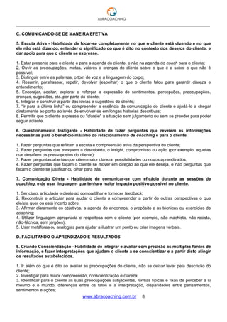 ___________________________________________________________________________________
www.abracoaching.com.br 8
C. COMUNICANDO-SE DE MANEIRA EFETIVA
5. Escuta Ativa - Habilidade de focar-se completamente no que o cliente está dizendo e no que
ele não está dizendo, entender o significado do que é dito no contexto dos desejos do cliente, e
dar apoio para que o cliente se expresse.
1. Estar presente para o cliente e para a agenda do cliente, e não na agenda do coach para o cliente;
2. Ouvir as preocupações, metas, valores e crenças do cliente sobre o que é e sobre o que não é
possível;
3. Distinguir entre as palavras, o tom de voz e a linguagem do corpo;
4. Resumir, parafrasear, repetir, devolver (espelhar) o que o cliente falou para garantir clareza e
entendimento;
5. Encorajar, aceitar, explorar e reforçar a expressão de sentimentos, percepções, preocupações,
crenças, sugestões, etc. por parte do cliente;
6. Integrar e construir a partir das ideias e sugestões do cliente;
7. “Ir para a última linha” ou compreender a essência da comunicação do cliente e ajudá-lo a chegar
diretamente ao ponto ao invés de envolver-se em longas histórias descritivas;
8. Permitir que o cliente expresse ou "clareie" a situação sem julgamento ou sem se prender para poder
seguir adiante.
6. Questionamento Instigante - Habilidade de fazer perguntas que revelem as informações
necessárias para o benefício máximo do relacionamento de coaching e para o cliente.
1. Fazer perguntas que reflitam a escuta e compreensão ativa da perspectiva do cliente;
2. Fazer perguntas que evoquem a descoberta, o insight, compromisso ou ação (por exemplo, aquelas
que desafiem os pressupostos do cliente);
3. Fazer perguntas abertas que criem maior clareza, possibilidades ou novos aprendizados;
4. Fazer perguntas que façam o cliente se mover em direção ao que ele deseja, e não perguntas que
façam o cliente se justificar ou olhar para trás.
7. Comunicação Direta - Habilidade de comunicar-se com eficácia durante as sessões de
coaching, e de usar linguagem que tenha o maior impacto positivo possível no cliente.
1. Ser claro, articulado e direto ao compartilhar e fornecer feedback;
2. Reconstruir e articular para ajudar o cliente a compreender a partir de outras perspectivas o que
ele/ela quer ou está incerto sobre;
3. Afirmar claramente os objetivos, a agenda de encontros, o propósito e as técnicas ou exercícios de
coaching;
4. Utilizar linguagem apropriada e respeitosa com o cliente (por exemplo, não-machista, não-racista,
não-técnica, sem jargões);
5. Usar metáforas ou analogias para ajudar a ilustrar um ponto ou criar imagens verbais.
D. FACILITANDO O APRENDIZADO E RESULTADOS
8. Criando Conscientização - Habilidade de integrar e avaliar com precisão as múltiplas fontes de
informação, e fazer interpretações que ajudam o cliente a se conscientizar e a partir disto atingir
os resultados estabelecidos.
1. Ir além do que é dito ao avaliar as preocupações do cliente, não se deixar levar pela descrição do
cliente;
2. Investigar para maior compreensão, conscientização e clareza;
3. Identificar para o cliente as suas preocupações subjacentes, formas típicas e fixas de perceber a si
mesmo e o mundo, diferenças entre os fatos e a interpretação, disparidades entre pensamentos,
sentimentos e ações;
 