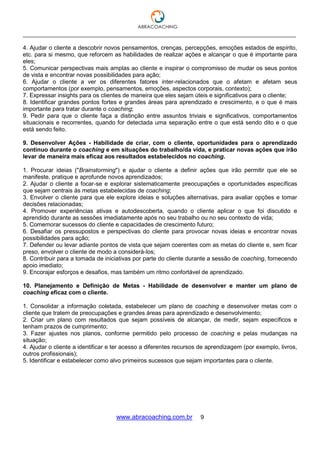 ___________________________________________________________________________________
www.abracoaching.com.br 9
4. Ajudar o cliente a descobrir novos pensamentos, crenças, percepções, emoções estados de espírito,
etc. para si mesmo, que reforcem as habilidades de realizar ações e alcançar o que é importante para
eles;
5. Comunicar perspectivas mais amplas ao cliente e inspirar o compromisso de mudar os seus pontos
de vista e encontrar novas possibilidades para ação;
6. Ajudar o cliente a ver os diferentes fatores inter-relacionados que o afetam e afetam seus
comportamentos (por exemplo, pensamentos, emoções, aspectos corporais, contexto);
7. Expressar insights para os clientes de maneira que eles sejam úteis e significativos para o cliente;
8. Identificar grandes pontos fortes e grandes áreas para aprendizado e crescimento, e o que é mais
importante para tratar durante o coaching;
9. Pedir para que o cliente faça a distinção entre assuntos triviais e significativos, comportamentos
situacionais e recorrentes, quando for detectada uma separação entre o que está sendo dito e o que
está sendo feito.
9. Desenvolver Ações - Habilidade de criar, com o cliente, oportunidades para o aprendizado
contínuo durante o coaching e em situações do trabalho/da vida, e praticar novas ações que irão
levar de maneira mais eficaz aos resultados estabelecidos no coaching.
1. Procurar ideias ("Brainstorming") e ajudar o cliente a definir ações que irão permitir que ele se
manifeste, pratique e aprofunde novos aprendizados;
2. Ajudar o cliente a focar-se e explorar sistematicamente preocupações e oportunidades específicas
que sejam centrais às metas estabelecidas de coaching;
3. Envolver o cliente para que ele explore ideias e soluções alternativas, para avaliar opções e tomar
decisões relacionadas;
4. Promover experiências ativas e autodescoberta, quando o cliente aplicar o que foi discutido e
aprendido durante as sessões imediatamente após no seu trabalho ou no seu contexto de vida;
5. Comemorar sucessos do cliente e capacidades de crescimento futuro;
6. Desafiar os pressupostos e perspectivas do cliente para provocar novas ideias e encontrar novas
possibilidades para ação;
7. Defender ou levar adiante pontos de vista que sejam coerentes com as metas do cliente e, sem ficar
preso, envolver o cliente de modo a considerá-los;
8. Contribuir para a tomada de iniciativas por parte do cliente durante a sessão de coaching, fornecendo
apoio imediato;
9. Encorajar esforços e desafios, mas também um ritmo confortável de aprendizado.
10. Planejamento e Definição de Metas - Habilidade de desenvolver e manter um plano de
coaching eficaz com o cliente.
1. Consolidar a informação coletada, estabelecer um plano de coaching e desenvolver metas com o
cliente que tratem de preocupações e grandes áreas para aprendizado e desenvolvimento;
2. Criar um plano com resultados que sejam possíveis de alcançar, de medir, sejam específicos e
tenham prazos de cumprimento;
3. Fazer ajustes nos planos, conforme permitido pelo processo de coaching e pelas mudanças na
situação;
4. Ajudar o cliente a identificar e ter acesso a diferentes recursos de aprendizagem (por exemplo, livros,
outros profissionais);
5. Identificar e estabelecer como alvo primeiros sucessos que sejam importantes para o cliente.
 