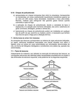 6.10 – Chapas de policarbonato
a) apresentadas em chapas compactas (tipo vidro) ou alveolares, transparentes
ou translúcidas, em cores, praticamente inquebráveis (resistência superior ao
do vidro em 250 vezes), baixa densidade, resistentes a raios ultra-violeta,
flexíveis, material auto extinguível não gerando gases tóxicos quando
submetido a ação do fogo;
b) a aplicação de chapas de policarbonato, devido a variedade de tipos e
espessuras, é a solução para inúmeras indicações, tais como: coberturas em
geral, luminosos, blindagem, janelas e vitrines etc.;
c) basicamente as chapas de policarbonato podem ser instaladas em qualquer
tipo de perfil: de aço, alumínio ou madeira, porém, é necessário que tenham
boa área de apoio e folga para a dilatação térmica.
7 – ESTRUTURAS DE APOIO TIPO TESOURAS
As armações tipo tesouras correspondem ao sistema de vigas estruturais treliçadas,
ou sejam, estruturas isostáticas executadas com barras situadas num plano e
ligadas umas ao outras em suas extremidades por articulações denominadas de
nós, em forma de triângulos interligados e constituindo uma cadeia rija, apoiada nas
extremidades.
7.1 – Tipos de tesouras
Independente do material a ser utilizado na execução de estruturas tipo tesoura, as
concepções estruturais são definidas pelas necessidades arquitetônicas do projeto e
das dimensões da estrutura requerida, onde podemos ter os seguintes esquemas:
Tesoura com lanternim
Tesoura com lanternim
Tesoura sem linha
Tesoura simples
Tesoura simples com asnas
Tesoura com tirantes e escoras
12
 