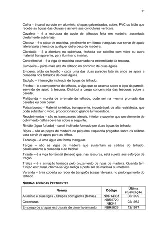 Calha – é canal ou duto em alumínio, chapas galvanizadas, cobre, PVC ou latão que
recebe as águas das chuvas e as leva aos condutores verticais.
Cavalete – é a estrutura de apoio de telhados feita em madeira, assentada
diretamente sobre laje.
Chapuz – é o calço de madeira, geralmente em forma triangulas que serve de apoio
lateral para a terça ou qualquer outra peça de madeira.
Clarabóia – é a abertura na cobertura, fechada por caixilho com vidro ou outro
material transparente, para iluminar o interior.
Contrafrechal – é a viga de madeira assentada na extremidade da tesoura.
Cumeeira – parte mais alta do telhado no encontro de duas águas.
Empena, oitão ou frontão - cada uma das duas paredes laterais onde se apoia a
cumeeira nos telhados de duas águas.
Espigão – interseção inclinada de águas do telhado.
Frechal – é a componente do telhado, a viga que se assenta sobre o topo da parede,
servindo de apoio à tesoura. Distribui a carga concentrada das tesouras sobre a
parede.
Platibanda – mureta de arremate do telhado, pode ser na mesma prumada das
paredes ou com beiral.
Policarbonato - Material sintético, transparente, inquebrável, de alta resistência, que
pode substituir o vidro, proporcionando grande luminosidade.
Recobrimentos – são os transpasses laterais, inferior e superior que um elemento de
cobrimento (telha) deve ter sobre o seguinte.
Rincão (água furtada) – canal inclinado formado por duas águas do telhado.
Ripas – são as peças de madeira de pequena esquadria pregadas sobre os caibros
para servir de apoio para as telhas.
Tacaniça – é uma água em forma triangular.
Terças – são as vigas de madeira que sustentam os caibros do telhado,
paralelamente à cumeeira e ao frechal.
Tirante – é a viga horizontal (tensor) que, nas tesouras, está sujeita aos esforços de
tração.
Treliça – é a armação formada pelo cruzamento de ripas de madeira. Quando tem
função estrutural, chama-se viga treliça e pode ser de madeira ou metálica.
Varanda – área coberta ao redor de bangalôs (casas térreas), no prolongamento do
telhado.
NORMAS TÉCNICAS PERTINENTES
Norma Código
Última
atualização
Alumínio e suas ligas - Chapas corrugadas (telhas) NBR14331 06/1999
Coberturas
NBR5720
NB344
02/1982
Emprego de chapas estruturais de cimento-amianto NBR5639 12/1977
21
 