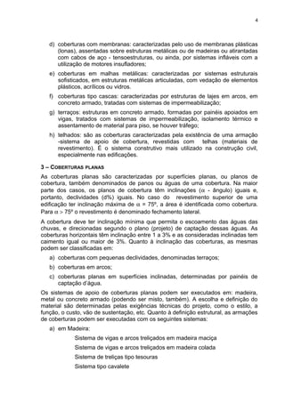 d) coberturas com membranas: caracterizadas pelo uso de membranas plásticas
(lonas), assentadas sobre estruturas metálicas ou de madeiras ou atirantadas
com cabos de aço - tensoestruturas, ou ainda, por sistemas infláveis com a
utilização de motores insufladores;
e) coberturas em malhas metálicas: caracterizadas por sistemas estruturais
sofisticados, em estruturas metálicas articuladas, com vedação de elementos
plásticos, acrílicos ou vidros.
f) coberturas tipo cascas: caracterizadas por estruturas de lajes em arcos, em
concreto armado, tratadas com sistemas de impermeabilização;
g) terraços: estruturas em concreto armado, formadas por painéis apoiados em
vigas, tratados com sistemas de impermeabilização, isolamento térmico e
assentamento de material para piso, se houver tráfego;
h) telhados: são as coberturas caracterizadas pela existência de uma armação
-sistema de apoio de cobertura, revestidas com telhas (materiais de
revestimento). É o sistema construtivo mais utilizado na construção civil,
especialmente nas edificações.
3 – COBERTURAS PLANAS
As coberturas planas são caracterizadas por superfícies planas, ou planos de
cobertura, também denominados de panos ou águas de uma cobertura. Na maior
parte dos casos, os planos de cobertura têm inclinações (α - ângulo) iguais e,
portanto, declividades (d%) iguais. No caso do revestimento superior de uma
edificação ter inclinação máxima de α = 75º, a área é identificada como cobertura.
Para α > 75º o revestimento é denominado fechamento lateral.
A cobertura deve ter inclinação mínima que permita o escoamento das águas das
chuvas, e direcionadas segundo o plano (projeto) de captação dessas águas. As
coberturas horizontais têm inclinação entre 1 a 3% e as consideradas inclinadas tem
caimento igual ou maior de 3%. Quanto à inclinação das coberturas, as mesmas
podem ser classificadas em:
a) coberturas com pequenas declividades, denominadas terraços;
b) coberturas em arcos;
c) coberturas planas em superfícies inclinadas, determinadas por painéis de
captação d’água.
Os sistemas de apoio de coberturas planas podem ser executados em: madeira,
metal ou concreto armado (podendo ser misto, também). A escolha e definição do
material são determinadas pelas exigências técnicas do projeto, como o estilo, a
função, o custo, vão de sustentação, etc. Quanto à definição estrutural, as armações
de coberturas podem ser executadas com os seguintes sistemas:
a) em Madeira:
Sistema de vigas e arcos treliçados em madeira maciça
Sistema de vigas e arcos treliçados em madeira colada
Sistema de treliças tipo tesouras
Sistema tipo cavalete
4
 