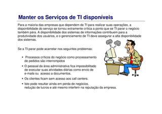 Manter os Serviços de TI disponíveis
Para a maioria das empresas que dependem de TI para realizar suas operações, a
disponibilidade do serviço se tornou extramente crítica a ponto que se TI parar o negócio
também pára. A disponibilidade dos sistemas de informações contribuem para a
produtividade dos usuários, e o gerenciamento de TI deve assegurar a alta disponibilidade
dos sistemas.
Se a TI parar pode acarretar nos seguintes problemas:
Processos críticos do negócio como processamento
de pedidos são interrompidos
O pessoal da área administrativa fica impossibilitado
de executar suas atividades diárias como envio de
e-mails ou acesso a documentos.
Os clientes ficam sem acesso aos call centers.
Isto pode resultar ainda em perda de negócios,
redução de lucros e até mesmo interferir na reputação da empresa.
 