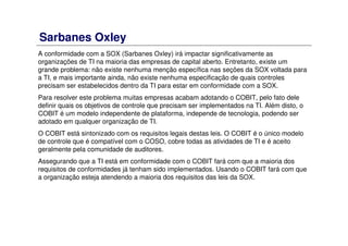 Sarbanes Oxley
A conformidade com a SOX (Sarbanes Oxley) irá impactar significativamente as
organizações de TI na maioria das empresas de capital aberto. Entretanto, existe um
grande problema: não existe nenhuma menção específica nas seções da SOX voltada para
a TI, e mais importante ainda, não existe nenhuma especificação de quais controles
precisam ser estabelecidos dentro da TI para estar em conformidade com a SOX.
Para resolver este problema muitas empresas acabam adotando o COBIT, pelo fato dele
definir quais os objetivos de controle que precisam ser implementados na TI. Além disto, o
COBIT é um modelo independente de plataforma, independe de tecnologia, podendo ser
adotado em qualquer organização de TI.
O COBIT está sintonizado com os requisitos legais destas leis. O COBIT é o único modelo
de controle que é compatível com o COSO, cobre todas as atividades de TI e é aceito
geralmente pela comunidade de auditores.
Assegurando que a TI está em conformidade com o COBIT fará com que a maioria dos
requisitos de conformidades já tenham sido implementados. Usando o COBIT fará com que
a organização esteja atendendo a maioria dos requisitos das leis da SOX.
 