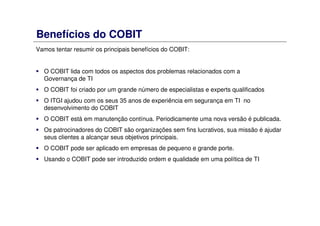Benefícios do COBIT
Vamos tentar resumir os principais benefícios do COBIT:
O COBIT lida com todos os aspectos dos problemas relacionados com a
Governança de TI
O COBIT foi criado por um grande número de especialistas e experts qualificados
O ITGI ajudou com os seus 35 anos de experiência em segurança em TI no
desenvolvimento do COBIT
O COBIT está em manutenção contínua. Periodicamente uma nova versão é publicada.
Os patrocinadores do COBIT são organizações sem fins lucrativos, sua missão é ajudar
seus clientes a alcançar seus objetivos principais.
O COBIT pode ser aplicado em empresas de pequeno e grande porte.
Usando o COBIT pode ser introduzido ordem e qualidade em uma política de TI
 