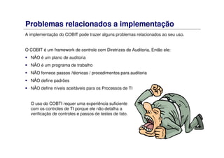 Problemas relacionados a implementação
A implementação do COBIT pode trazer alguns problemas relacionados ao seu uso.
O COBIT é um framework de controle com Diretrizes de Auditoria, Então ele:
NÃO é um plano de auditoria
NÃO é um programa de trabalho
NÃO fornece passos /técnicas / procedimentos para auditoria
NÃO define padrões
NÃO define níveis aceitáveis para os Processos de TI
O uso do COBTI requer uma experiência suficiente
com os controles de TI porque ele não detalha a
verificação de controles e passos de testes de fato.
 