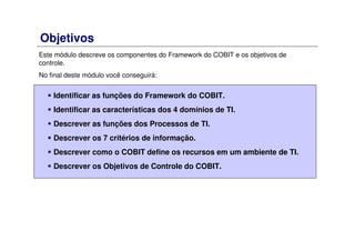 Objetivos
Este módulo descreve os componentes do Framework do COBIT e os objetivos de
controle.
No final deste módulo você conseguirá:
Identificar as funções do Framework do COBIT.
Identificar as características dos 4 domínios de TI.
Descrever as funções dos Processos de TI.
Descrever os 7 critérios de informação.
Descrever como o COBIT define os recursos em um ambiente de TI.
Descrever os Objetivos de Controle do COBIT.
 
