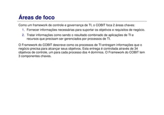 Áreas de foco
Como um framework de controle e governança de TI, o COBIT foca 2 áreas chaves:
1. Fornecer informações necessárias para suportar os objetivos e requisitos de negócio.
2. Tratar informações como sendo o resultado combinado de aplicações de TI e
recursos que precisam ser gerenciados por processos de TI.
O Framework do COBIT descreve como os processos de TI entregam informações que o
negócio precisa para alcançar seus objetivos. Esta entrega é controlada através de 34
objetivos de controle, um para cada processo dos 4 domínios. O Framework do COBIT tem
3 componentes chaves.
 