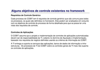Alguns objetivos de controle existentes no framework
Requisitos de Controle Genérico
Cada processo do COBIT tem 6 requisitos de controle genérico que são comuns para todos
os processos, os quais são definidos no framework. Eles podem ser analisados em conjunto
com os objetivos de controle do processo de forma detalhada para que se possa ter uma
visão dos requisitos de controle.
Controles de Aplicações
O COBIT assume que o projeto e implementação de controles de aplicações automatizadas
devem ser de responsabilidade da TI, coberto no domínio de Aquisição e Implementação,
baseado nos requisitos de negócio definidos usando os critérios de informação do COBIT.
A TI entrega e suporta os serviços das aplicações, banco de dados de informação e infra-
estruturas. Os processos de TI do COBIT cobre os controles gerais da TI mais não suporta
os controles de aplicações.
 