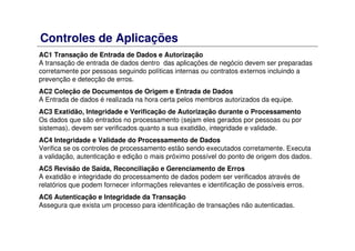 Controles de Aplicações
AC1 Transação de Entrada de Dados e Autorização
A transação de entrada de dados dentro das aplicações de negócio devem ser preparadas
corretamente por pessoas seguindo políticas internas ou contratos externos incluindo a
prevenção e detecção de erros.
AC2 Coleção de Documentos de Origem e Entrada de Dados
A Entrada de dados é realizada na hora certa pelos membros autorizados da equipe.
AC3 Exatidão, Integridade e Verificação de Autorização durante o Processamento
Os dados que são entrados no processamento (sejam eles gerados por pessoas ou por
sistemas), devem ser verificados quanto a sua exatidão, integridade e validade.
AC4 Integridade e Validade do Processamento de Dados
Verifica se os controles de processamento estão sendo executados corretamente. Executa
a validação, autenticação e edição o mais próximo possível do ponto de origem dos dados.
AC5 Revisão de Saída, Reconciliação e Gerenciamento de Erros
A exatidão e integridade do processamento de dados podem ser verificados através de
relatórios que podem fornecer informações relevantes e identificação de possíveis erros.
AC6 Autenticação e Integridade da Transação
Assegura que exista um processo para identificação de transações não autenticadas.
 