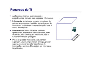 Recursos de TI
Aplicações: sistemas automatizados e
procedimentos manuais para processar informações
Informação: os dados de todos os formulários de
entrada, processados e exibidos pelos sistemas de
informação, podendo ser qualquer formulário que é
usado pelo negócio.
Infra-estrutura: inclui hardware, sistemas
operacionais, sistemas de banco de dados, rede,
multimídia, etc. É tudo que é necessário para o
funcionamento das aplicações.
Pessoas: pessoal necessário para planejar,
organizar, adquirir, implementar, entregar, prestar
suporte, monitorar e avaliar os sistemas de
informação e serviços. Eles podem ser internos ou
terceirizados.
R
ecursos
TI
 