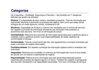 Categorias
Os 3 requisitos – Qualidade, Segurança e Fiduciário – são divididos em 7 categorias
distintas que podem se sobrepor.
Eficácia: É a capacidade de alçar metas e resultados propostos. Trata da informação que
está sendo relevante e pertinente ao processo de negócio, bem como que esteja sendo
entregue de um modo oportuno, correto, consistente e útil.
Eficiência: Capacidade de Produzir o máximo nos resultados com o mínimo de recursos.
Diz respeito à provisão da informação através do uso otimizado (mais produtivo e
econômico) dos recursos. Tem foco na otimização de custos.
Confiabilidade: Relaciona-se à provisão de informação apropriada para a gerência operar a
entidade e para a gerência exercer suas responsabilidades de relatar aspectos de
conformidade e finanças .
Conformidade: Trata do cumprimento das leis, dos regulamentos e arranjos contratuais aos
quais o processo de negócio está sujeito.
Confidencialidade: Diz respeito à proteção da informação sigilosa contra a revelação não
autorizada
Integridade: Relaciona-se à exatidão e à inteireza da informação bem como à sua validez
de acordo com os valores e expectativas do negócio
Disponibilidade: Relaciona-se à informação que está sendo disponibilizada quando
requerida pelo processo de negócio agora e no futuro. Também diz respeito à salvaguarda
dos recursos necessários e às capacidades associadas. Tem foco na Entrega de serviços
 
