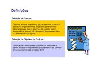 Definições
Controle envolve as políticas, procedimentos, práticas e
estruturas organizacionais projetadas para fornecer
segurança para que os objetivos do negócio sejam
alcançados e eventos não desejados sejam prevenidos
ou detectados e corrigidos.
Definição de Controle
Definição de determinados objetivos ou resultados a
serem obtidos ao implementar procedimentos de controle
em uma determinada atividade de TI
Definição de Objetivos de Controle
 