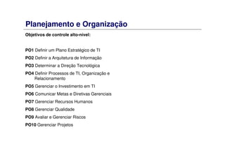 Planejamento e Organização
Objetivos de controle alto-nível:
PO1 Definir um Plano Estratégico de TI
PO2 Definir a Arquitetura de Informação
PO3 Determinar a Direção Tecnológica
PO4 Definir Processos de TI, Organização e
Relacionamento
PO5 Gerenciar o Investimento em TI
PO6 Comunicar Metas e Diretivas Gerenciais
PO7 Gerenciar Recursos Humanos
PO8 Gerenciar Qualidade
PO9 Avaliar e Gerenciar Riscos
PO10 Gerenciar Projetos
 