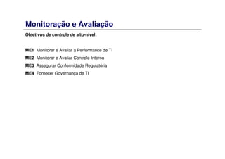 Monitoração e Avaliação
Objetivos de controle de alto-nível:
ME1 Monitorar e Avaliar a Performance de TI
ME2 Monitorar e Avaliar Controle Interno
ME3 Assegurar Conformidade Regulatória
ME4 Fornecer Governança de TI
 