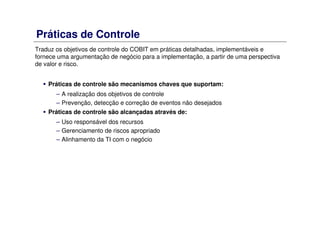 Práticas de Controle
Traduz os objetivos de controle do COBIT em práticas detalhadas, implementáveis e
fornece uma argumentação de negócio para a implementação, a partir de uma perspectiva
de valor e risco.
Práticas de controle são mecanismos chaves que suportam:
– A realização dos objetivos de controle
– Prevenção, detecção e correção de eventos não desejados
Práticas de controle são alcançadas através de:
– Uso responsável dos recursos
– Gerenciamento de riscos apropriado
– Alinhamento da TI com o negócio
 