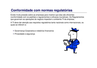 Conformidade com normas regulatórias
Existe muita pressão sobre as empresas para mostrar que elas são eficientes
(conformidade com os padrões e regulamentos) e eficazes (lucrativas). Os Regulamentos
que governam as operações do negócio impactam o ambiente TI da empresa.
A TI deve dar atenção aos requisitos regulatórios tanto nacionais como internacionais, os
quais se referem a:
Governança Corporativa e relatórios financeiros
Privacidade e segurança
 
