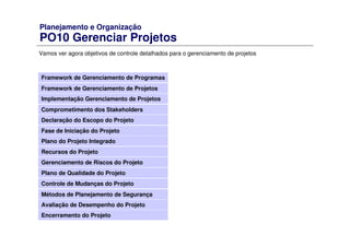 Planejamento e Organização
PO10 Gerenciar Projetos
Vamos ver agora objetivos de controle detalhados para o gerenciamento de projetos
Framework de Gerenciamento de Programas
Framework de Gerenciamento de Projetos
Comprometimento dos Stakeholders
Declaração do Escopo do Projeto
Fase de Iniciação do Projeto
Plano do Projeto Integrado
Recursos do Projeto
Gerenciamento de Riscos do Projeto
Plano de Qualidade do Projeto
Controle de Mudanças do Projeto
Métodos de Planejamento de Segurança
Avaliação de Desempenho do Projeto
Implementação Gerenciamento de Projetos
Encerramento do Projeto
 
