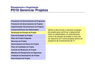Planejamento e Organização
PO10 Gerenciar Projetos
Framework de Gerenciamento de Programas
Framework de Gerenciamento de Projetos
Comprometimento dos Stakeholders
Declaração do Escopo do Projeto
Fase de Iniciação do Projeto
Plano do Projeto Integrado
Recursos do Projeto
Gerenciamento de Riscos do Projeto
Plano de Qualidade do Projeto
Controle de Mudanças do Projeto
Métodos de Planejamento de Segurança
Avaliação de Desempenho do Projeto
Implementação Gerenciamento de Projetos
Encerramento do Projeto
Define e documenta a natureza e escopo
do projeto para confirmar e desenvolver
entre os stakeholders um entendimento
comum do escopo do projeto e como ele
se relaciona com outros projetos dentro do
programa de investimentos de TI.
 