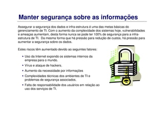 Manter segurança sobre as informações
Uso da Internet expondo os sistemas internos da
empresa para o mundo.
Vírus e ataque de hackers.
Aumento da necessidade por informações
Complexidades técnicas dos ambientes de TI e
problemas de segurança associados.
Falta de responsabilidade dos usuários em relação ao
uso dos serviços de TI.
Assegurar a segurança dos dados e infra-estrutura é uma das metas básicas do
gerenciamento de TI. Com o aumento da complexidade dos sistemas hoje, vulnerabilidades
e ameaças aumentam, desta forma nunca se pode ter 100% de segurança para a infra-
estrutura de TI. Da mesma forma que há pressão para redução de custos, há pressão para
aumentar a segurança sobre os dados.
Estes riscos têm aumentado devido ao seguintes fatores:
 