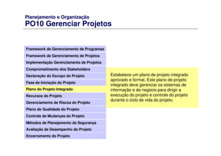Planejamento e Organização
PO10 Gerenciar Projetos
Framework de Gerenciamento de Programas
Framework de Gerenciamento de Projetos
Comprometimento dos Stakeholders
Declaração do Escopo do Projeto
Fase de Iniciação do Projeto
Plano do Projeto Integrado
Recursos do Projeto
Gerenciamento de Riscos do Projeto
Plano de Qualidade do Projeto
Controle de Mudanças do Projeto
Métodos de Planejamento de Segurança
Avaliação de Desempenho do Projeto
Implementação Gerenciamento de Projetos
Encerramento do Projeto
Estabelece um plano de projeto integrado
aprovado e formal. Este plano de projeto
integrado deve gerenciar os sistemas de
informação e de negócio para dirigir a
execução do projeto e controle do projeto
durante o ciclo de vida do projeto.
 