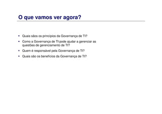 O que vamos ver agora?
Quais sãos os princípios da Governança de TI?
Como a Governança de TI pode ajudar a gerenciar as
questões de gerenciamento de TI?
Quem é responsável pela Governança de TI?
Quais são os benefícios da Governança de TI?
 