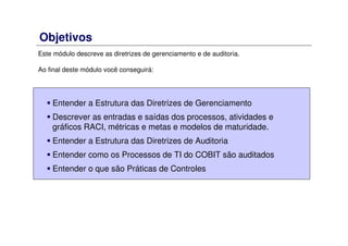 Objetivos
Este módulo descreve as diretrizes de gerenciamento e de auditoria.
Ao final deste módulo você conseguirá:
Entender a Estrutura das Diretrizes de Gerenciamento
Descrever as entradas e saídas dos processos, atividades e
gráficos RACI, métricas e metas e modelos de maturidade.
Entender a Estrutura das Diretrizes de Auditoria
Entender como os Processos de TI do COBIT são auditados
Entender o que são Práticas de Controles
 