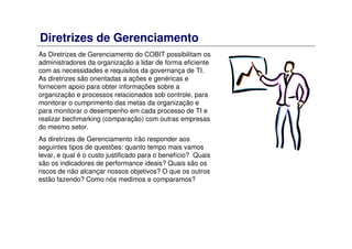 Diretrizes de Gerenciamento
As Diretrizes de Gerenciamento do COBIT possibilitam os
administradores da organização a lidar de forma eficiente
com as necessidades e requisitos da governança de TI.
As diretrizes são orientadas a ações e genéricas e
fornecem apoio para obter informações sobre a
organização e processos relacionados sob controle, para
monitorar o cumprimento das metas da organização e
para monitorar o desempenho em cada processo de TI e
realizar bechmarking (comparação) com outras empresas
do mesmo setor.
As diretrizes de Gerenciamento irão responder aos
seguintes tipos de questões: quanto tempo mais vamos
levar, e qual é o custo justificado para o benefício? Quais
são os indicadores de performance ideais? Quais são os
riscos de não alcançar nossos objetivos? O que os outros
estão fazendo? Como nós medimos e comparamos?
 