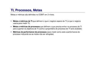 TI, Processos, Metas
Metas e métricas são definidas no COBIT em 3 níveis:
Metas e métricas de TI que definem o que o negócio espera de TI (o que o negócio
usaria para medir TI)
Metas e métricas de processos que definem o que precisa entrar no processo de TI
para suportar os objetivos de TI (como o proprietário do processo de TI será avaliado)
Métricas de performance de processos (para medir como está a performance do
processo indicando se as metas irão ser atingidas)
 
