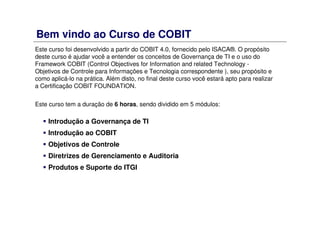 Bem vindo ao Curso de COBIT
Este curso foi desenvolvido a partir do COBIT 4.0, fornecido pelo ISACA®. O propósito
deste curso é ajudar você a entender os conceitos de Governança de TI e o uso do
Framework COBIT (Control Objectives for Information and related Technology -
Objetivos de Controle para Informações e Tecnologia correspondente ), seu propósito e
como aplicá-lo na prática. Além disto, no final deste curso você estará apto para realizar
a Certificação COBIT FOUNDATION.
Este curso tem a duração de 6 horas, sendo dividido em 5 módulos:
Introdução a Governança de TI
Introdução ao COBIT
Objetivos de Controle
Diretrizes de Gerenciamento e Auditoria
Produtos e Suporte do ITGI
 