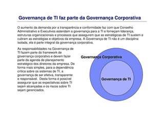 Governança de TI faz parte da Governança Corporativa
O aumento da demanda por a transparência e conformidade faz com que Conselho
Administrativo e Executivos estendam a governança para a TI e forneçam liderança,
estruturas organizacionais e processos que assegurem que as estratégicas de TI sustem e
cubram as estratégias e objetivos da empresa. A Governança de TI não é um disciplina
isolada, ela é parte integral da governança corporativa.
GovernanGovernançça de TIa de TI
GovernanGovernançça Corporativaa Corporativa
As responsabilidades na Governança de
TI fazem parte do framework de
governança corporativo e devem fazer
parte da agenda de planejamento
estratégico dos diretores da empresa. De
forma mais simples, para a dependência
crítica sobre os sistemas de TI, a
governança de ser efetiva, transparente
e responsável. Desta forma é possível
assegurar que as expectativas sobre TI
sejam alcançadas e os riscos sobre TI
sejam gerenciados.
 