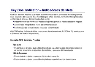 Key Goal Indicator – Indicadores de Meta
Os KGIs definem medidas que dizem à administração se os processos de TI atingiram os
seus requisitos de negócio. São medidas após o fato ocorrido, normalmente expressadas
em termos de critérios de informação, tais como:
Disponibilidade de informação necessária para suportar as necessidades do negócio
Ausência de integridade e riscos de confidencialidade
Confirmação da confiabilidade, eficácia e conformidade
O COBIT define 2 níveis de KGIs: uma para o departamento de TI (KGI de TI) e outro para
o processo de TI (KGI de processo).
Exemplo: P010 Gerenciar Projetos
KGI de TI
Percentual de projetos que estão atingindo as expectativas dos stakeholders (a nível
de tempo, orçamento e requisitos de negócios – por peso de importância)
KGI de Processo
Percentual de projetos no prazo e dentro do orçamento
Percentual de projetos que estão atingindo as expectativas dos stakeholders
 
