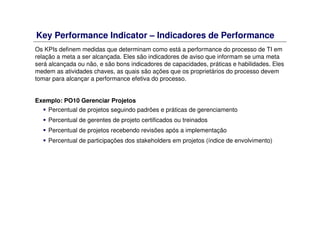 Key Performance Indicator – Indicadores de Performance
Os KPIs definem medidas que determinam como está a performance do processo de TI em
relação a meta a ser alcançada. Eles são indicadores de aviso que informam se uma meta
será alcançada ou não, e são bons indicadores de capacidades, práticas e habilidades. Eles
medem as atividades chaves, as quais são ações que os proprietários do processo devem
tomar para alcançar a performance efetiva do processo.
Exemplo: PO10 Gerenciar Projetos
Percentual de projetos seguindo padrões e práticas de gerenciamento
Percentual de gerentes de projeto certificados ou treinados
Percentual de projetos recebendo revisões após a implementação
Percentual de participações dos stakeholders em projetos (índice de envolvimento)
 