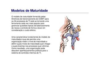 Modelos de Maturidade
O modelo de maturidade fornecido pelas
Diretrizes de Gerenciamento do COBIT para
os 34 processos de TI está se tornando uma
ferramenta cada vez mais popular para
gerenciar questões típicas de balanceamento
de riscos e controle de forma a levar em
consideração o custo-efetivo.
Uma característica fundamental do modelo de
maturidade é que ele permite uma
organização medir o nível de maturidade e
definir quais níveis de maturidade quer chegar
e quais brechas nos processos quer eliminar.
Como resultado, uma organização pode
descobrir aperfeiçoamentos práticos para o
sistema de controles internos de TI.
 