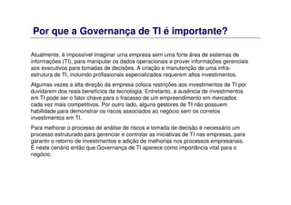 Por que a Governança de TI é importante?
Atualmente, é impossível imaginar uma empresa sem uma forte área de sistemas de
informações (TI), para manipular os dados operacionais e prover informações gerenciais
aos executivos para tomadas de decisões. A criação e manutenção de uma infra-
estrutura de TI, incluindo profissionais especializados requerem altos investimentos.
Algumas vezes a alta direção da empresa coloca restrições aos investimentos de TI por
duvidarem dos reais benefícios da tecnologia. Entretanto, a ausência de investimentos
em TI pode ser o fator chave para o fracasso de um empreendimento em mercados
cada vez mais competitivos. Por outro lado, alguns gestores de TI não possuem
habilidade para demonstrar os riscos associados ao negócio sem os corretos
investimentos em TI.
Para melhorar o processo de análise de riscos e tomada de decisão é necessário um
processo estruturado para gerenciar e controlar as iniciativas de TI nas empresas, para
garantir o retorno de investimentos e adição de melhorias nos processos empresariais.
É neste cenário então que Governança de TI aparece como importância vital para o
negócio.
 