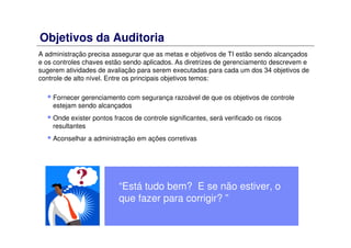 Objetivos da Auditoria
A administração precisa assegurar que as metas e objetivos de TI estão sendo alcançados
e os controles chaves estão sendo aplicados. As diretrizes de gerenciamento descrevem e
sugerem atividades de avaliação para serem executadas para cada um dos 34 objetivos de
controle de alto nível. Entre os principais objetivos temos:
Fornecer gerenciamento com segurança razoável de que os objetivos de controle
estejam sendo alcançados
Onde exister pontos fracos de controle significantes, será verificado os riscos
resultantes
Aconselhar a administração em ações corretivas
“Está tudo bem? E se não estiver, o
que fazer para corrigir? ”
 