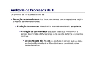 Auditoria de Processos de TI
Um processo de TI é auditado através da:
Obtenção do entendimento dos riscos relacionados com os requisitos de negócio
e medidas de controle relevantes.
Avaliação dos controles determinados, avaliando se estes são apropriados.
Avaliação de conformidade através de testes que verifiquem se o
controle determinado está funcionando como previsto, de forma consistente e
contínua.
Substanciação dos riscos dos objetivos de controle que não estão
sendo atingidos através de análises técnicas ou consultando outras
fontes alternativas.
 