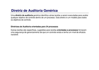 Diretriz de Auditoria Genérica
Uma diretriz de auditoria genérica identifica várias tarefas a serem executadas para avaliar
qualquer objetivo de controle dentro de um processo. Esta diretriz é um modelo para todos
os objetivos de controle.
Diretrizes de Auditoria orientadas para 34 processos
Outras tarefas são específicas, sugestões para tarefas orientadas a processos fornecem
uma segurança de gerenciamento de que um controle exista e tenha um nível de eficácia
razoável.
 